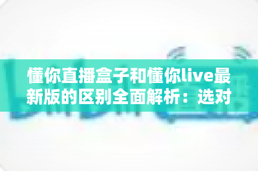 懂你直播盒子和懂你live最新版的区别全面解析：选对版本让直播体验更流畅