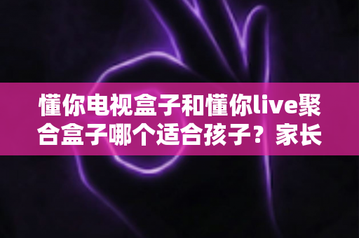 懂你电视盒子和懂你live聚合盒子哪个适合孩子？家长必读的深度对比与选购指南