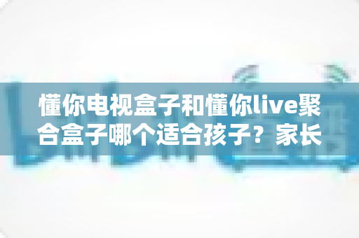 懂你电视盒子和懂你live聚合盒子哪个适合孩子？家长必读的深度对比与选购指南