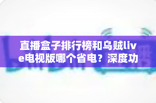 直播盒子排行榜和乌贼live电视版哪个省电?深度功耗对比与选购省电全攻略 直播盒子排行榜和乌贼live电视版哪个省电?深度功耗对比与选购省电全攻略