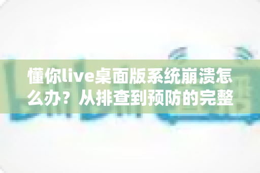 懂你live桌面版系统崩溃怎么办？从排查到预防的完整解决方案全指南