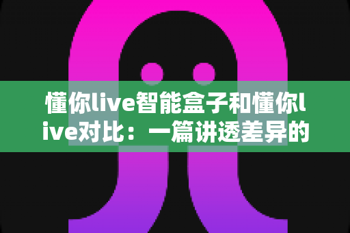 懂你live智能盒子和懂你live对比:一篇讲透差异的选购指南,帮你找到最适合的大屏观影方案 懂你live智能盒子和懂你live对比:一篇讲透差异的选购指南,帮你找到最适合的大屏观影方案