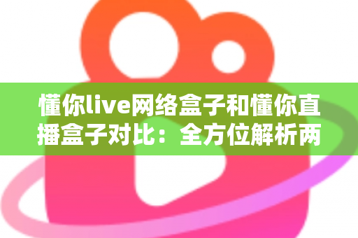 懂你live网络盒子和懂你直播盒子对比：全方位解析两款电视盒子的差异，帮你轻松选出最适合的家庭影音神器