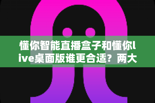 懂你智能直播盒子和懂你live桌面版谁更合适？两大直播方案全方位对比，帮你找到最适合自己的开播利器