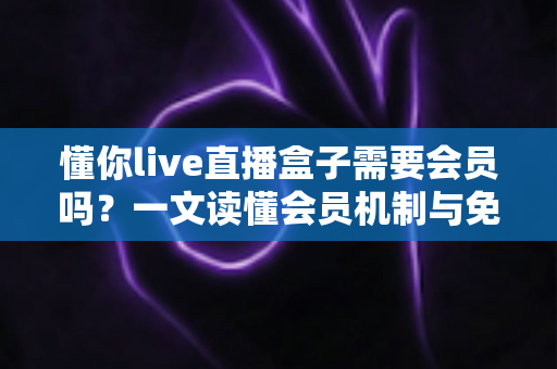 懂你live直播盒子需要会员吗？一文读懂会员机制与免费使用全攻略