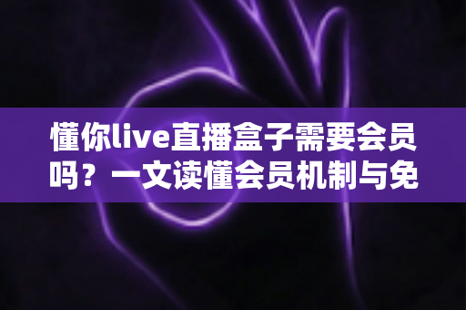 懂你live直播盒子需要会员吗？一文读懂会员机制与免费使用全攻略