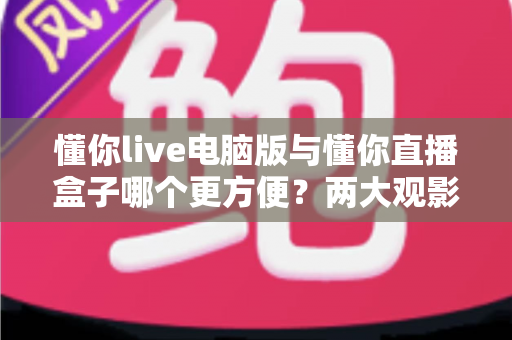 懂你live电脑版与懂你直播盒子哪个更方便？两大观影方式全方位深度对比，帮你找到最适合自己的选择