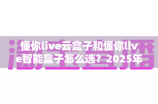 懂你live云盒子和懂你live智能盒子怎么选?2025年最全选购指南,看完不踩坑 懂你live云盒子和懂你live智能盒子怎么选?2025年最全选购指南,看完不踩坑
