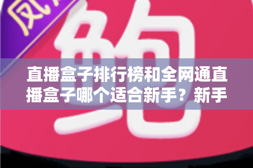 直播盒子排行榜和全网通直播盒子哪个适合新手?新手选型避坑与入门全攻略 直播盒子排行榜和全网通直播盒子哪个适合新手?新手选型避坑与入门全攻略