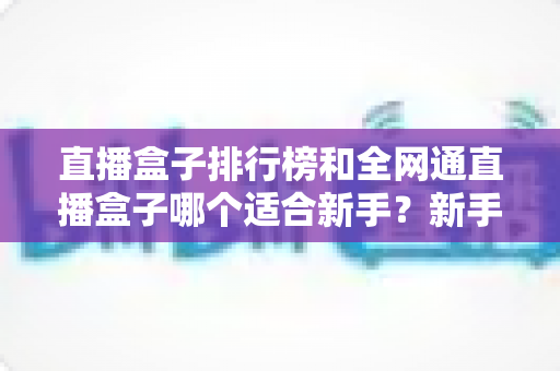 直播盒子排行榜和全网通直播盒子哪个适合新手？新手选型避坑与入门全攻略