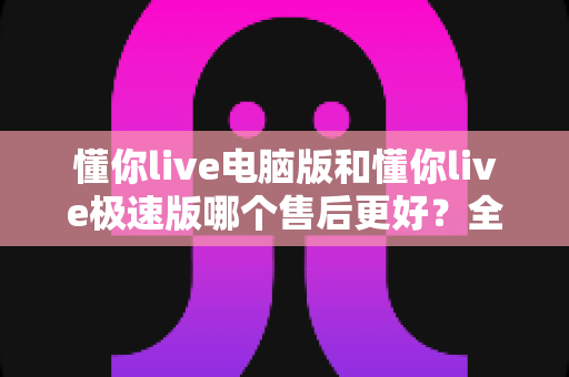 懂你live电脑版和懂你live极速版哪个售后更好?全面对比解析助你轻松选择 懂你live电脑版和懂你live极速版哪个售后更好?全面对比解析助你轻松选择