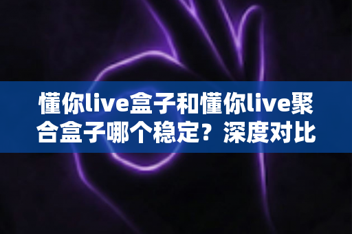 懂你live盒子和懂你live聚合盒子哪个稳定?深度对比测评帮你选对不踩坑 懂你live盒子和懂你live聚合盒子哪个稳定?深度对比测评帮你选对不踩坑