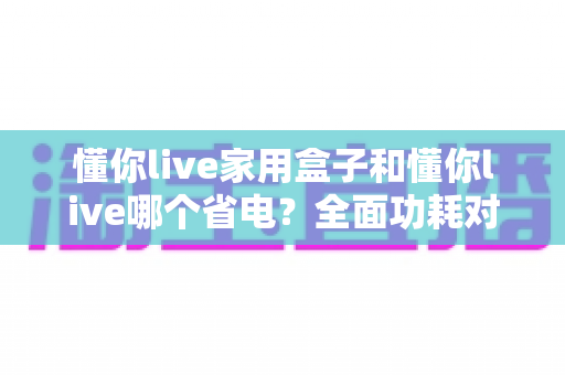 懂你live家用盒子和懂你live哪个省电？全面功耗对比与省电选购指南