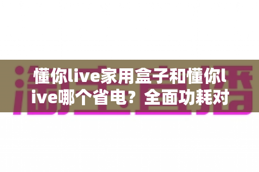 懂你live家用盒子和懂你live哪个省电？全面功耗对比与省电选购指南