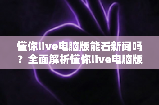 懂你live电脑版能看新闻吗?全面解析懂你live电脑版新闻观看功能与使用技巧 懂你live电脑版能看新闻吗?全面解析懂你live电脑版新闻观看功能与使用技巧