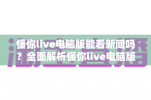 懂你live电脑版能看新闻吗?全面解析懂你live电脑版新闻观看功能与使用技巧 懂你live电脑版能看新闻吗?全面解析懂你live电脑版新闻观看功能与使用技巧