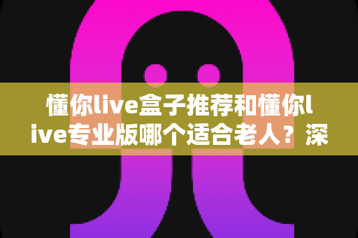 懂你live盒子推荐和懂你live专业版哪个适合老人?深度对比评测助您为父母选出理想设备 懂你live盒子推荐和懂你live专业版哪个适合老人?深度对比评测助您为父母选出理想设备