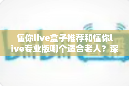 懂你live盒子推荐和懂你live专业版哪个适合老人?深度对比评测助您为父母选出理想设备 懂你live盒子推荐和懂你live专业版哪个适合老人?深度对比评测助您为父母选出理想设备