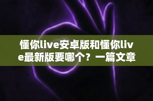 懂你live安卓版和懂你live最新版要哪个？一篇文章帮你彻底理清选择思路