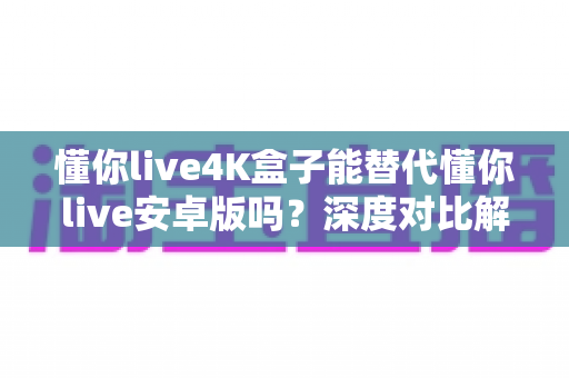 懂你live4K盒子能替代懂你live安卓版吗?深度对比解析与选购全指南 懂你live4K盒子能替代懂你live安卓版吗?深度对比解析与选购全指南