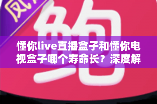 懂你live直播盒子和懂你电视盒子哪个寿命长？深度解析两大盒子的耐用性差异与选购指南