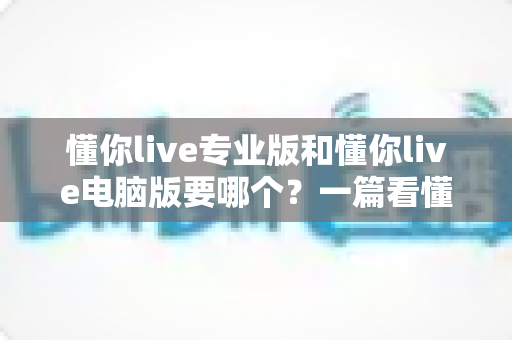 懂你live专业版和懂你live电脑版要哪个?一篇看懂两者差异的完整选购指南 懂你live专业版和懂你live电脑版要哪个?一篇看懂两者差异的完整选购指南