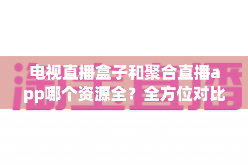 电视直播盒子和聚合直播app哪个资源全?全方位对比解析与选购指南 电视直播盒子和聚合直播app哪个资源全?全方位对比解析与选购指南