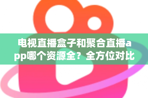 电视直播盒子和聚合直播app哪个资源全？全方位对比解析与选购指南