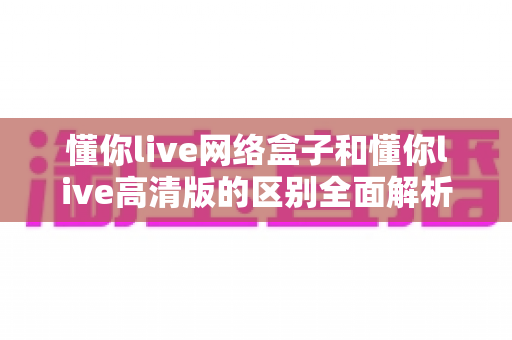 懂你live网络盒子和懂你live高清版的区别全面解析：一文读懂两大版本，选对不选贵！