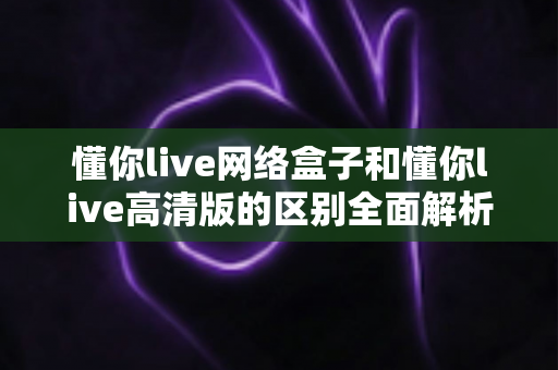 懂你live网络盒子和懂你live高清版的区别全面解析：一文读懂两大版本，选对不选贵！