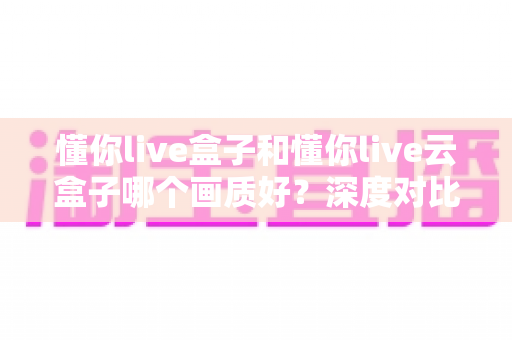 懂你live盒子和懂你live云盒子哪个画质好？深度对比解析，帮你选出真正高清流畅的观影方案