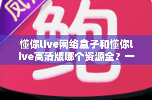 懂你live网络盒子和懂你live高清版哪个资源全?一份帮你选对版本的深度对比指南 懂你live网络盒子和懂你live高清版哪个资源全?一份帮你选对版本的深度对比指南