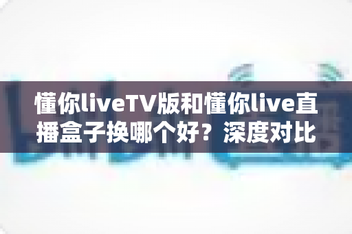 懂你liveTV版和懂你live直播盒子换哪个好？深度对比解析助你做出明智选择
