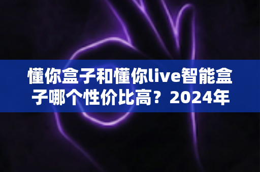 懂你盒子和懂你live智能盒子哪个性价比高？2024年最全对比评测与选购指南