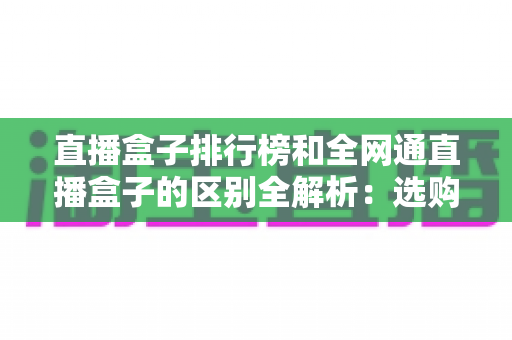 直播盒子排行榜和全网通直播盒子的区别全解析:选购前必读的深度指南 直播盒子排行榜和全网通直播盒子的区别全解析:选购前必读的深度指南