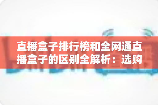 直播盒子排行榜和全网通直播盒子的区别全解析:选购前必读的深度指南 直播盒子排行榜和全网通直播盒子的区别全解析:选购前必读的深度指南