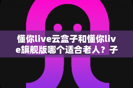 懂你live云盒子和懂你live旗舰版哪个适合老人？子女必读的贴心选购对比指南