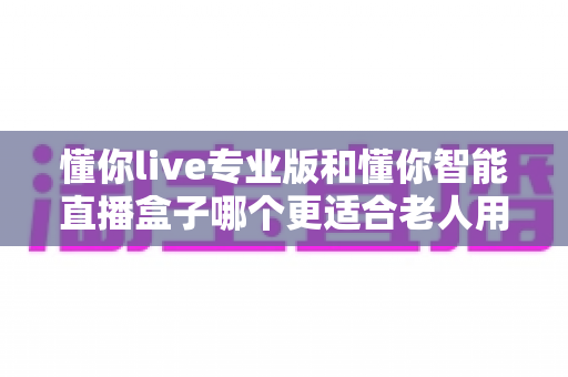 懂你live专业版和懂你智能直播盒子哪个更适合老人用？子女必看的选购对比指南