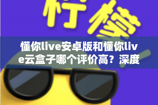 懂你live安卓版和懂你live云盒子哪个评价高？深度对比评测帮你选出最适合的观看方案