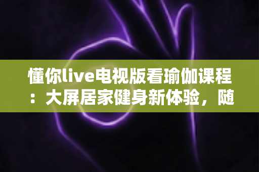 懂你live电视版看瑜伽课程：大屏居家健身新体验，随时随地开启健康生活方式