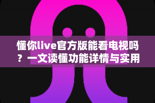 懂你live官方版能看电视吗?一文读懂功能详情与实用观看指南 懂你live官方版能看电视吗?一文读懂功能详情与实用观看指南