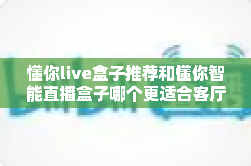 懂你live盒子推荐和懂你智能直播盒子哪个更适合客厅？深度对比与选购全攻略