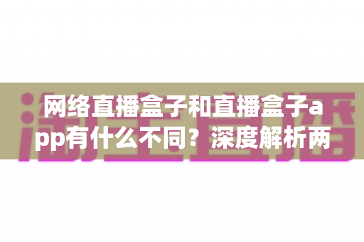 网络直播盒子和直播盒子app有什么不同?深度解析两大观播方式的核心区别与选择指南 网络直播盒子和直播盒子app有什么不同?深度解析两大观播方式的核心区别与选择指南