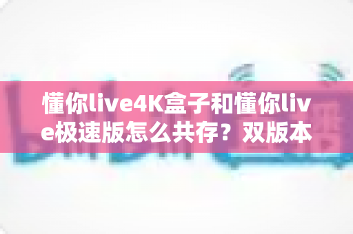 懂你live4K盒子和懂你live极速版怎么共存?双版本同装安装全攻略与避坑指南 懂你live4K盒子和懂你live极速版怎么共存?双版本同装安装全攻略与避坑指南