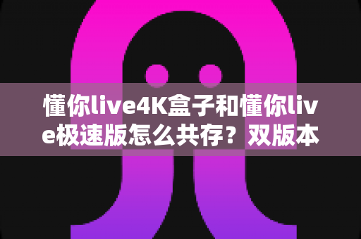 懂你live4K盒子和懂你live极速版怎么共存?双版本同装安装全攻略与避坑指南 懂你live4K盒子和懂你live极速版怎么共存?双版本同装安装全攻略与避坑指南