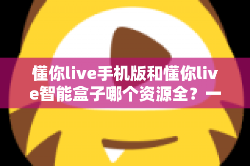懂你live手机版和懂你live智能盒子哪个资源全？一文看懂两大版本差异与选购指南