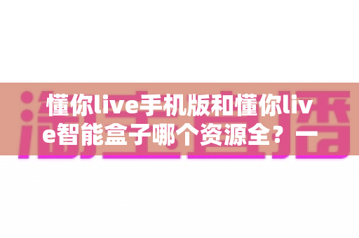 懂你live手机版和懂你live智能盒子哪个资源全？一文看懂两大版本差异与选购指南
