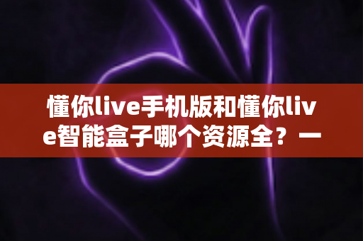 懂你live手机版和懂你live智能盒子哪个资源全？一文看懂两大版本差异与选购指南