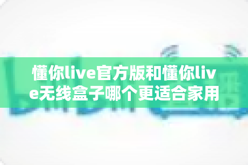 懂你live官方版和懂你live无线盒子哪个更适合家用？2025年家庭K歌娱乐设备深度评测与选购指南