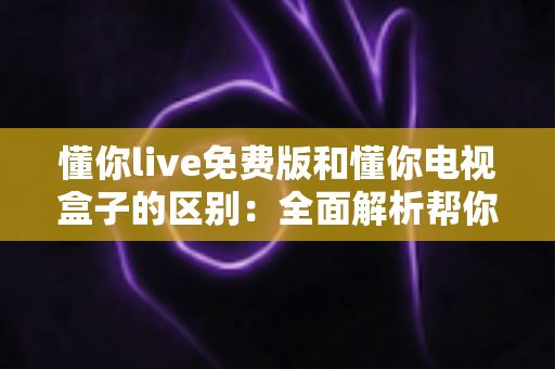 懂你live免费版和懂你电视盒子的区别:全面解析帮你选对观影方案 懂你live免费版和懂你电视盒子的区别:全面解析帮你选对观影方案
